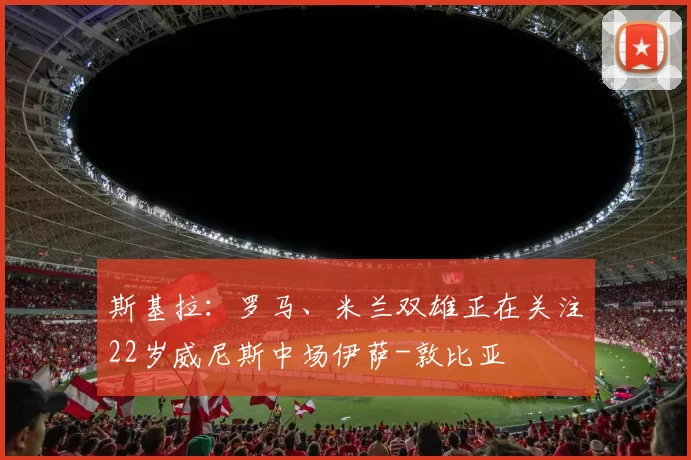 斯基拉：罗马、米兰双雄正在关注22岁威尼斯中场伊萨-敦比亚