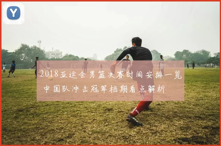 2018亚运会男篮决赛时间安排一览 中国队冲击冠军档期看点解析