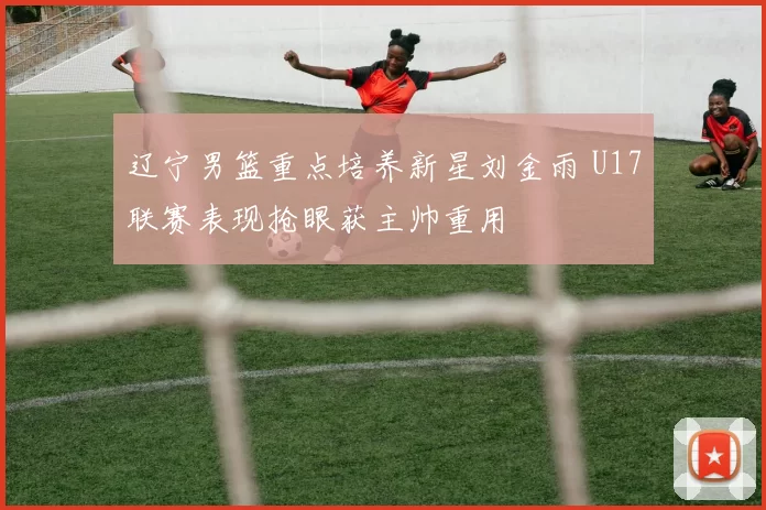 辽宁男篮重点培养新星刘金雨 U17联赛表现抢眼获主帅重用