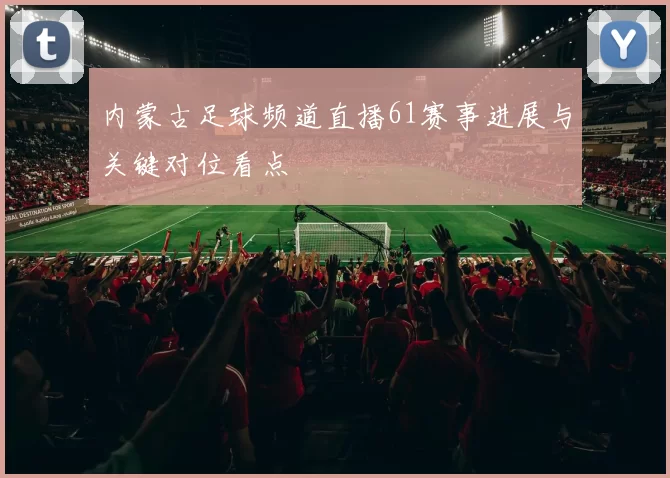 内蒙古足球频道直播61赛事进展与关键对位看点