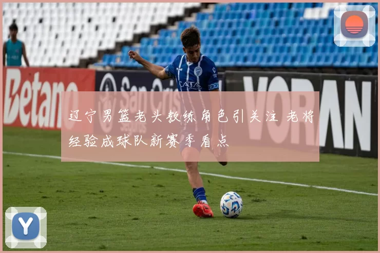 辽宁男篮老头教练角色引关注 老将经验成球队新赛季看点