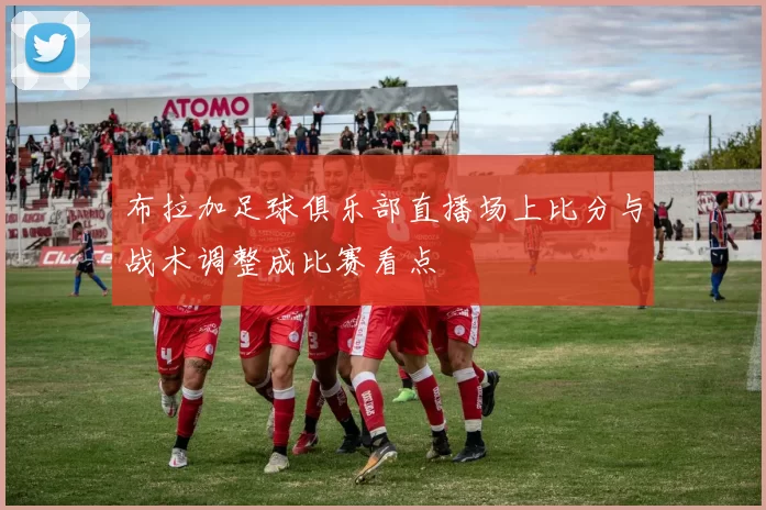 布拉加足球俱乐部直播场上比分与战术调整成比赛看点