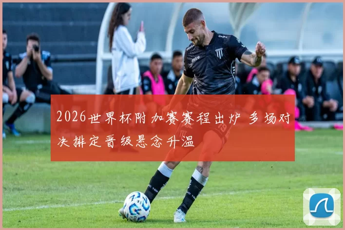 2026世界杯附加赛赛程出炉 多场对决排定晋级悬念升温