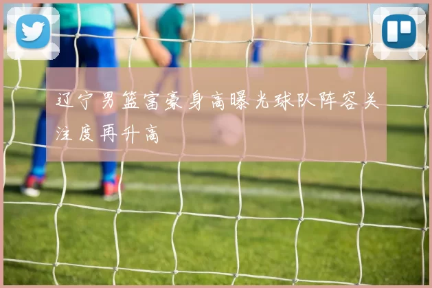 辽宁男篮富豪身高曝光球队阵容关注度再升高