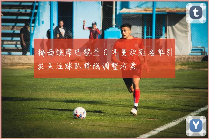 梅西缺席巴黎圣日耳曼欧冠名单引发关注球队锋线调整方案