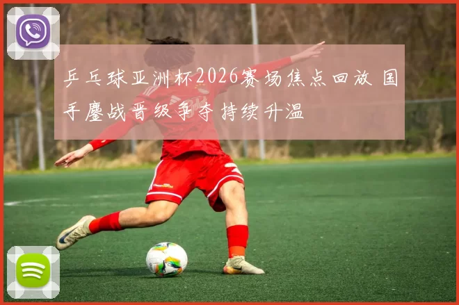 乒乓球亚洲杯2026赛场焦点回放 国手鏖战晋级争夺持续升温