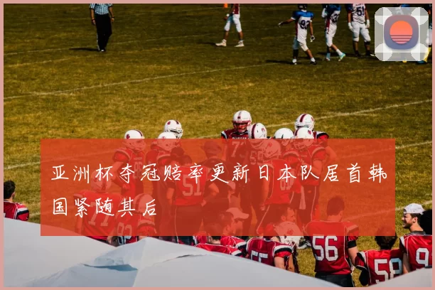 亚洲杯夺冠赔率更新日本队居首韩国紧随其后