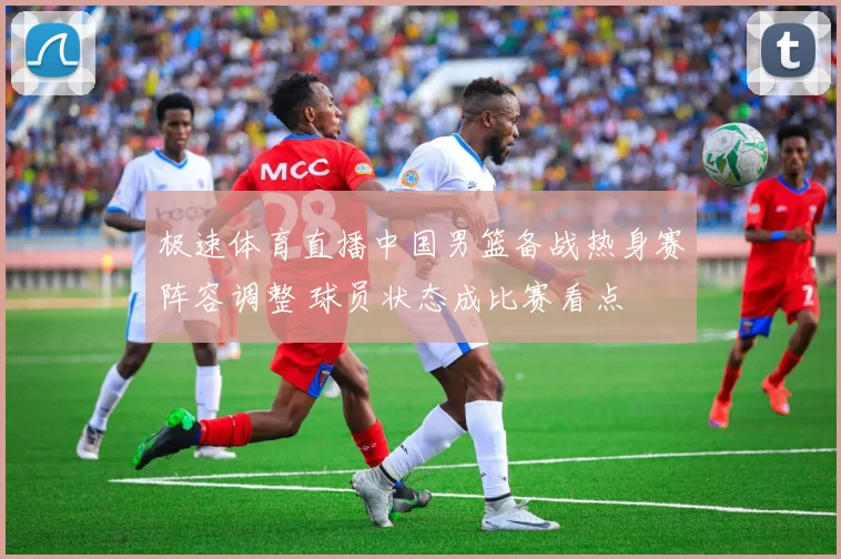 极速体育直播中国男篮备战热身赛阵容调整 球员状态成比赛看点