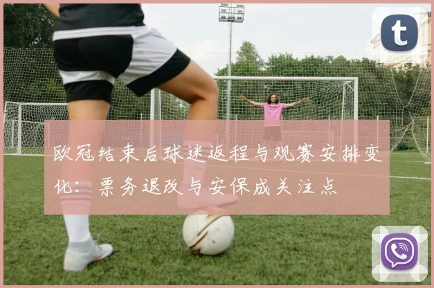 欧冠结束后球迷返程与观赛安排变化：票务退改与安保成关注点