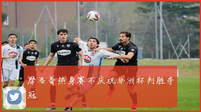 摩洛哥热身赛不庆祝非洲杯判胜夺冠