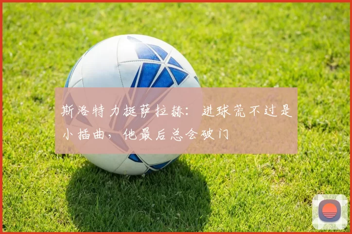 斯洛特力挺萨拉赫：进球荒不过是小插曲，他最后总会破门