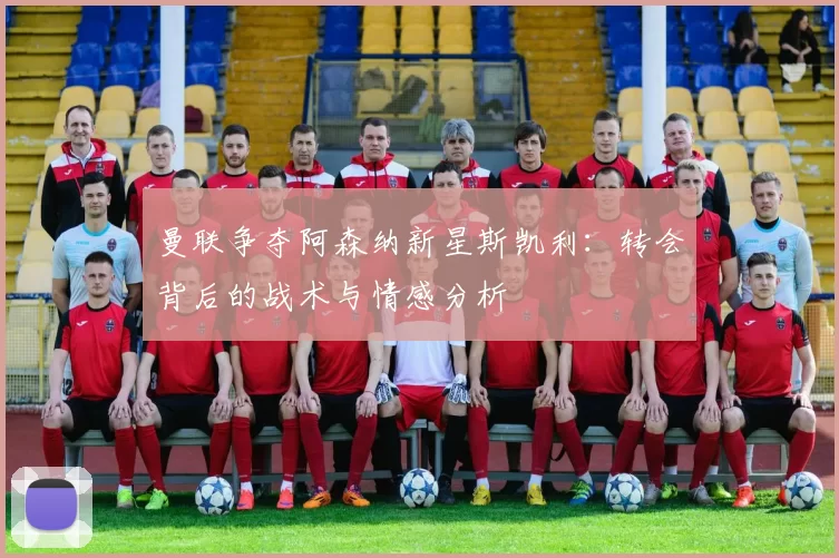 曼联争夺阿森纳新星斯凯利：转会背后的战术与情感分析