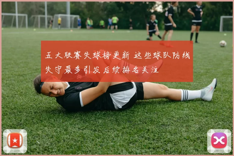 五大联赛失球榜更新 这些球队防线失守最多引发后续排名关注