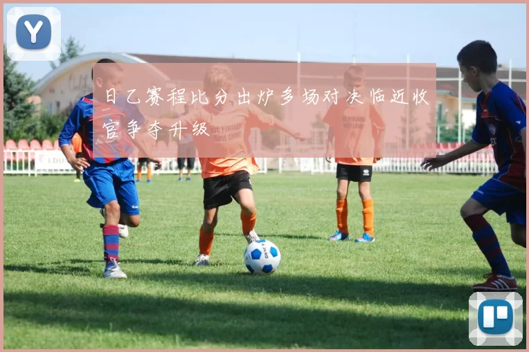 日乙赛程比分出炉多场对决临近收官争夺升级