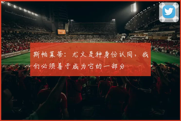 斯帕莱蒂：尤文是种身份认同，我们必须善于成为它的一部分