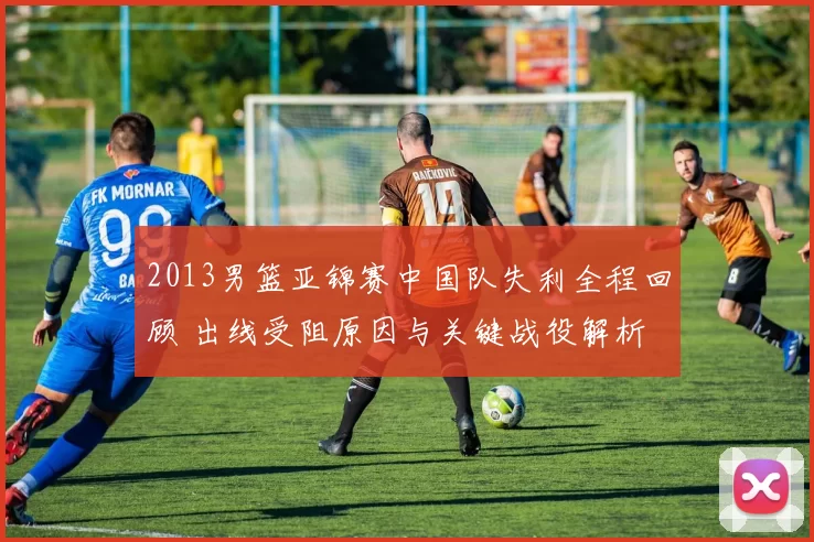 2013男篮亚锦赛中国队失利全程回顾 出线受阻原因与关键战役解析