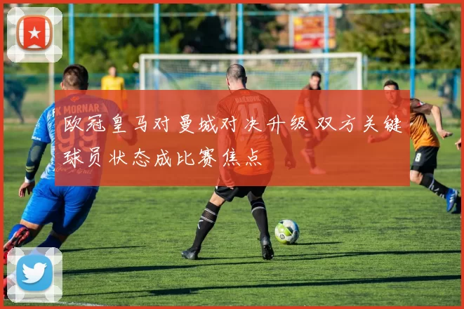 欧冠皇马对曼城对决升级 双方关键球员状态成比赛焦点