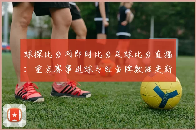 球探比分网即时比分足球比分直播：重点赛事进球与红黄牌数据更新影响赛程解析