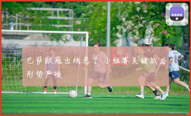 巴萨欧冠出线悬了 小组赛关键战后形势严峻