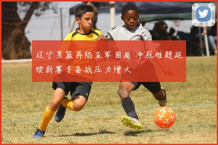 辽宁男篮再陷亚军困局 冲冠难题延续新赛季备战压力增大