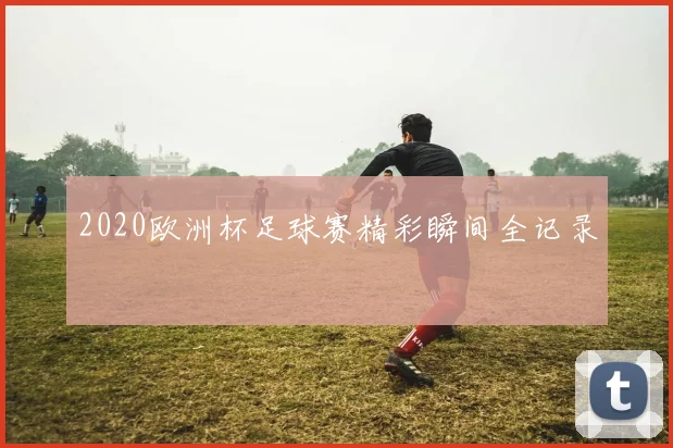 2020欧洲杯足球赛精彩瞬间全记录