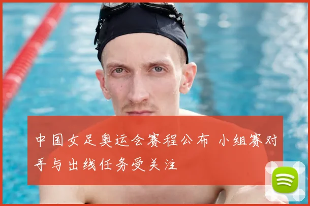 中国女足奥运会赛程公布 小组赛对手与出线任务受关注