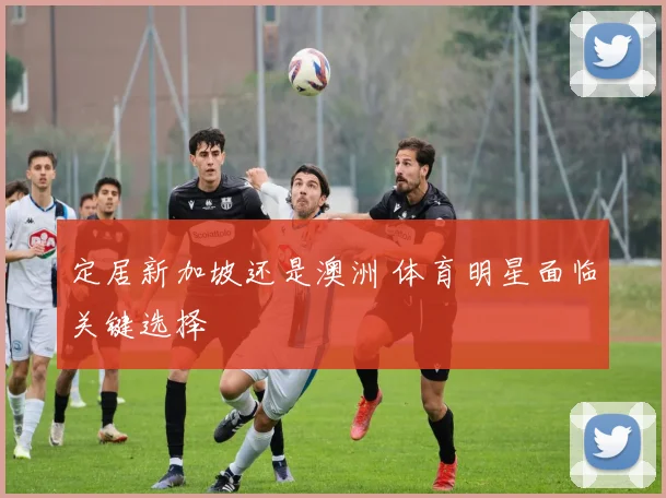 定居新加坡还是澳洲 体育明星面临关键选择
