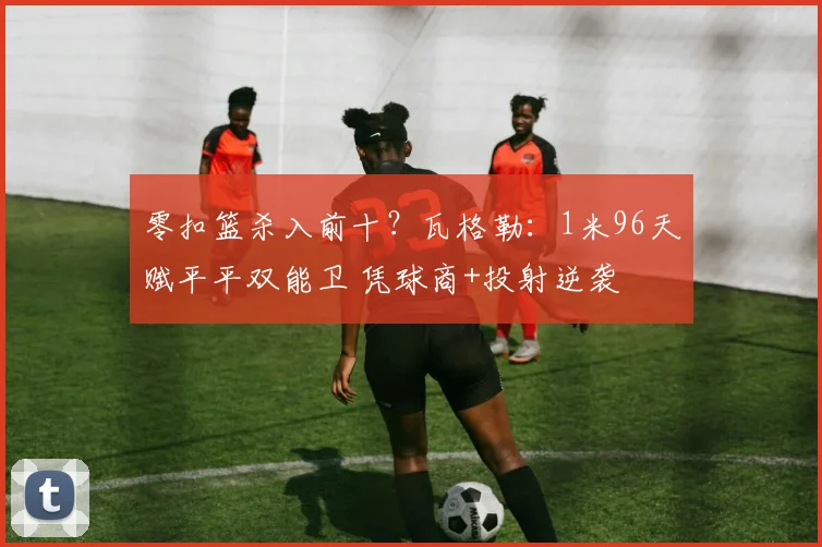 零扣篮杀入前十？瓦格勒：1米96天赋平平双能卫 凭球商+投射逆袭