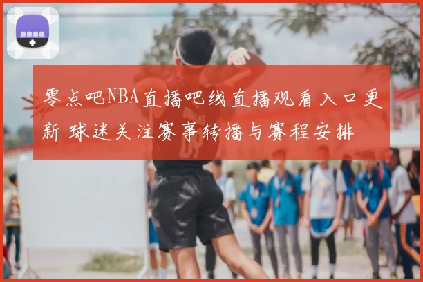 零点吧NBA直播吧线直播观看入口更新 球迷关注赛事转播与赛程安排