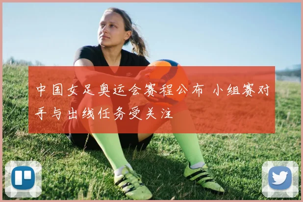 中国女足奥运会赛程公布 小组赛对手与出线任务受关注